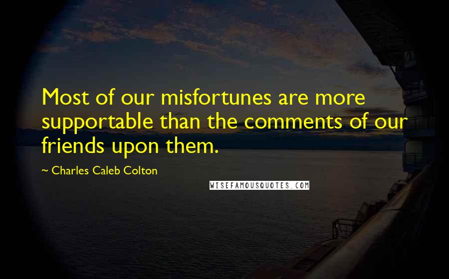 Charles Caleb Colton Quotes: Most of our misfortunes are more supportable than the comments of our friends upon them.