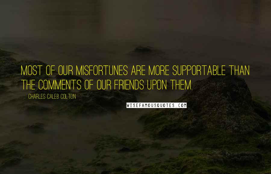 Charles Caleb Colton Quotes: Most of our misfortunes are more supportable than the comments of our friends upon them.