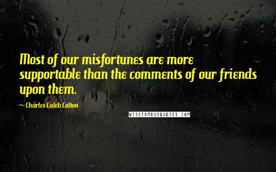 Charles Caleb Colton Quotes: Most of our misfortunes are more supportable than the comments of our friends upon them.