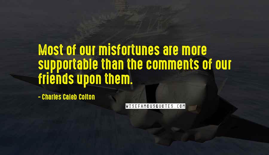 Charles Caleb Colton Quotes: Most of our misfortunes are more supportable than the comments of our friends upon them.