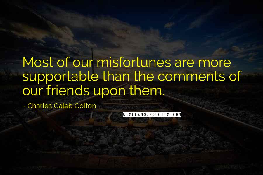 Charles Caleb Colton Quotes: Most of our misfortunes are more supportable than the comments of our friends upon them.