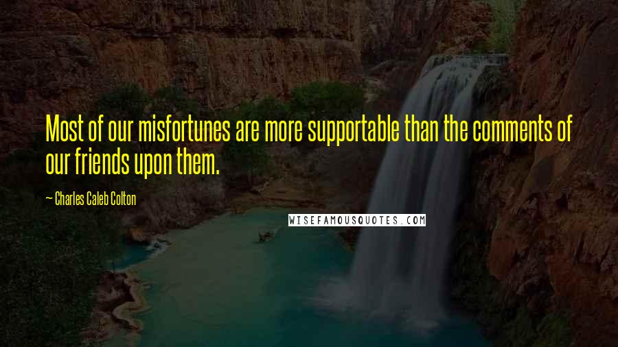 Charles Caleb Colton Quotes: Most of our misfortunes are more supportable than the comments of our friends upon them.