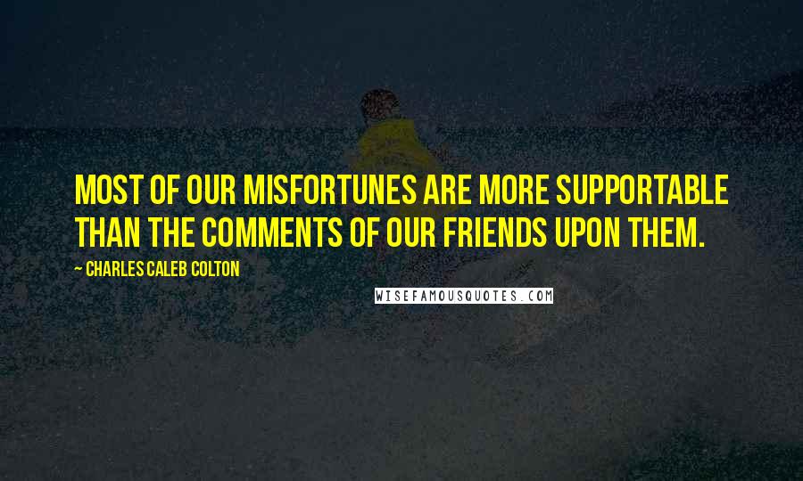 Charles Caleb Colton Quotes: Most of our misfortunes are more supportable than the comments of our friends upon them.