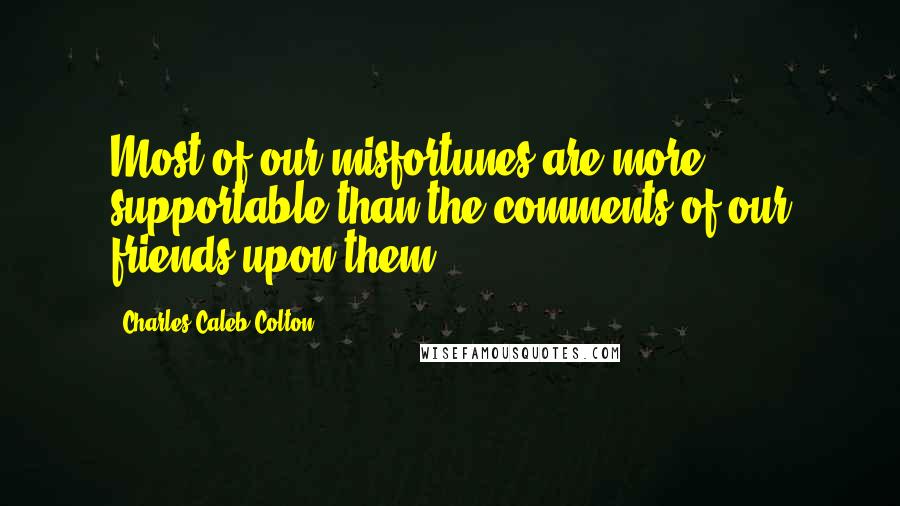 Charles Caleb Colton Quotes: Most of our misfortunes are more supportable than the comments of our friends upon them.