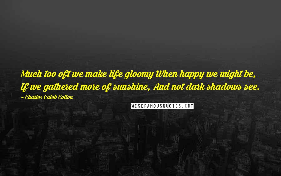Charles Caleb Colton Quotes: Much too oft we make life gloomy When happy we might be, If we gathered more of sunshine, And not dark shadows see.