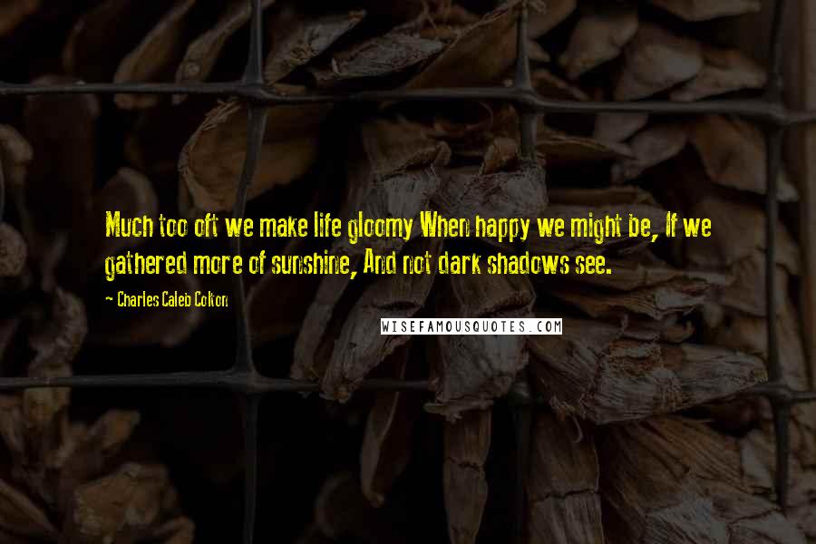 Charles Caleb Colton Quotes: Much too oft we make life gloomy When happy we might be, If we gathered more of sunshine, And not dark shadows see.