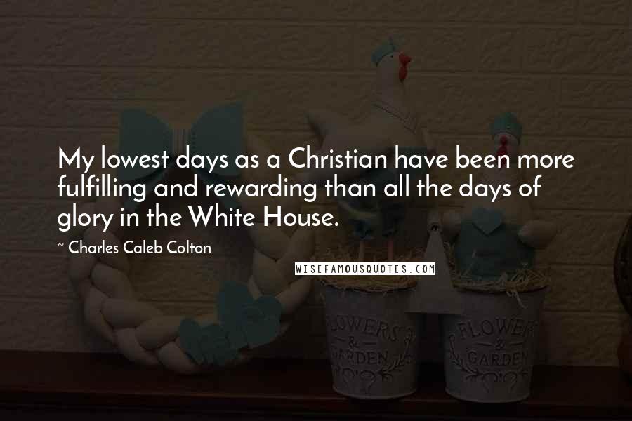 Charles Caleb Colton Quotes: My lowest days as a Christian have been more fulfilling and rewarding than all the days of glory in the White House.