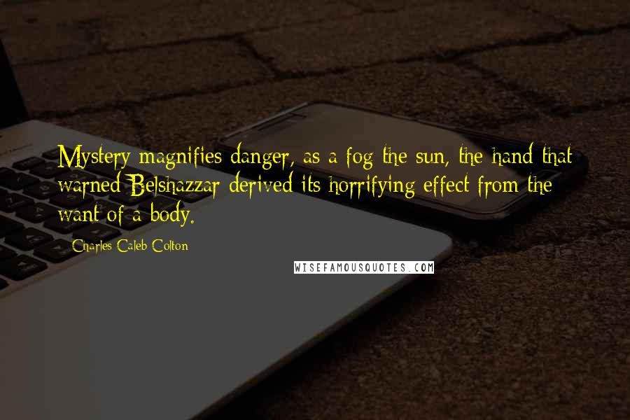 Charles Caleb Colton Quotes: Mystery magnifies danger, as a fog the sun, the hand that warned Belshazzar derived its horrifying effect from the want of a body.