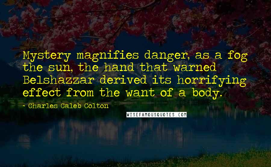 Charles Caleb Colton Quotes: Mystery magnifies danger, as a fog the sun, the hand that warned Belshazzar derived its horrifying effect from the want of a body.