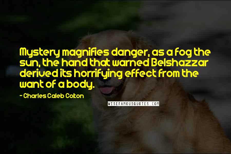 Charles Caleb Colton Quotes: Mystery magnifies danger, as a fog the sun, the hand that warned Belshazzar derived its horrifying effect from the want of a body.