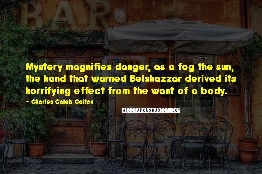 Charles Caleb Colton Quotes: Mystery magnifies danger, as a fog the sun, the hand that warned Belshazzar derived its horrifying effect from the want of a body.