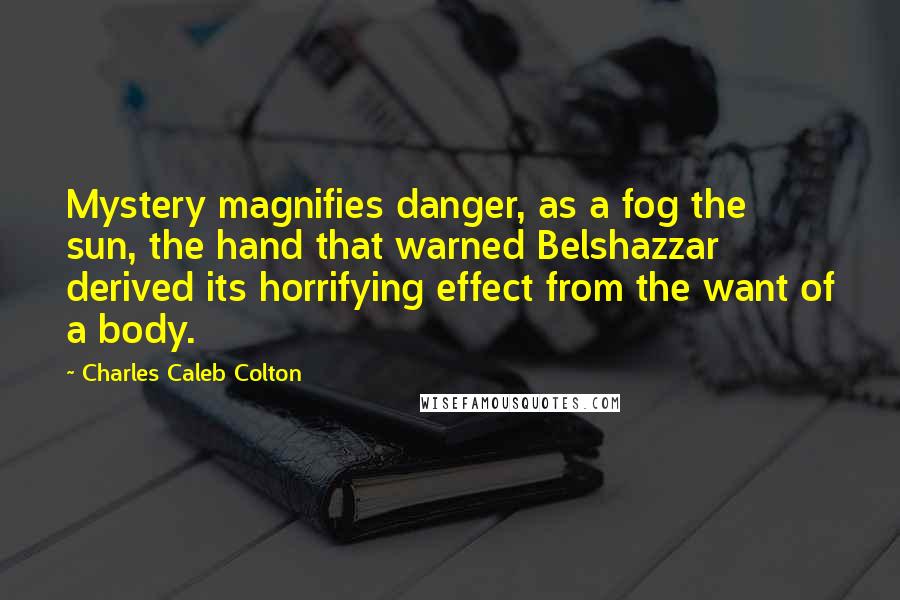 Charles Caleb Colton Quotes: Mystery magnifies danger, as a fog the sun, the hand that warned Belshazzar derived its horrifying effect from the want of a body.