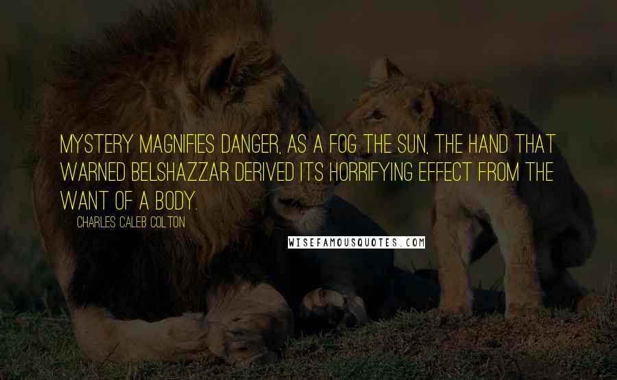 Charles Caleb Colton Quotes: Mystery magnifies danger, as a fog the sun, the hand that warned Belshazzar derived its horrifying effect from the want of a body.