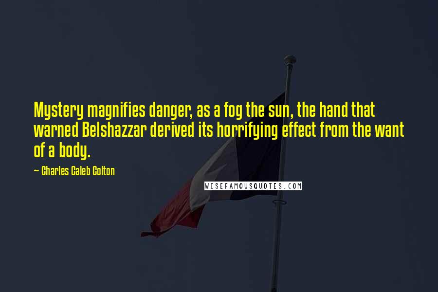 Charles Caleb Colton Quotes: Mystery magnifies danger, as a fog the sun, the hand that warned Belshazzar derived its horrifying effect from the want of a body.