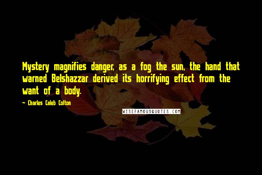 Charles Caleb Colton Quotes: Mystery magnifies danger, as a fog the sun, the hand that warned Belshazzar derived its horrifying effect from the want of a body.