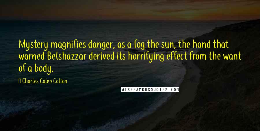 Charles Caleb Colton Quotes: Mystery magnifies danger, as a fog the sun, the hand that warned Belshazzar derived its horrifying effect from the want of a body.