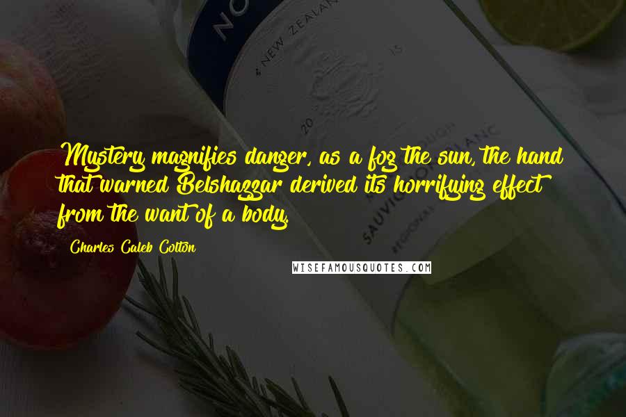 Charles Caleb Colton Quotes: Mystery magnifies danger, as a fog the sun, the hand that warned Belshazzar derived its horrifying effect from the want of a body.