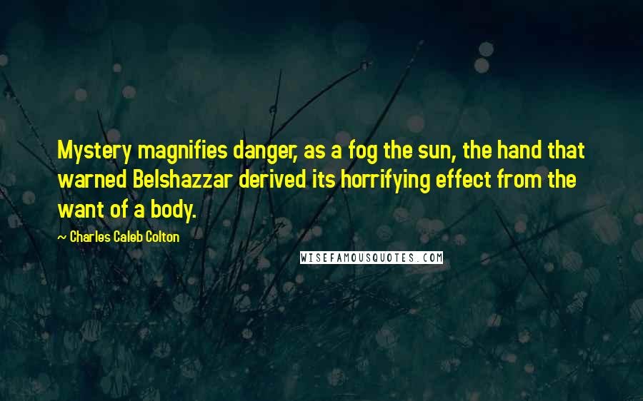 Charles Caleb Colton Quotes: Mystery magnifies danger, as a fog the sun, the hand that warned Belshazzar derived its horrifying effect from the want of a body.