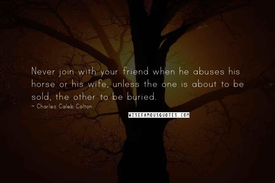 Charles Caleb Colton Quotes: Never join with your friend when he abuses his horse or his wife, unless the one is about to be sold, the other to be buried.