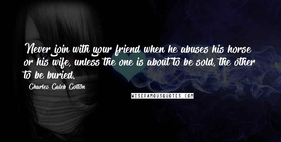 Charles Caleb Colton Quotes: Never join with your friend when he abuses his horse or his wife, unless the one is about to be sold, the other to be buried.