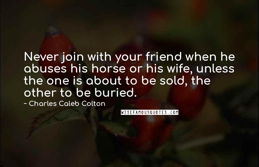 Charles Caleb Colton Quotes: Never join with your friend when he abuses his horse or his wife, unless the one is about to be sold, the other to be buried.