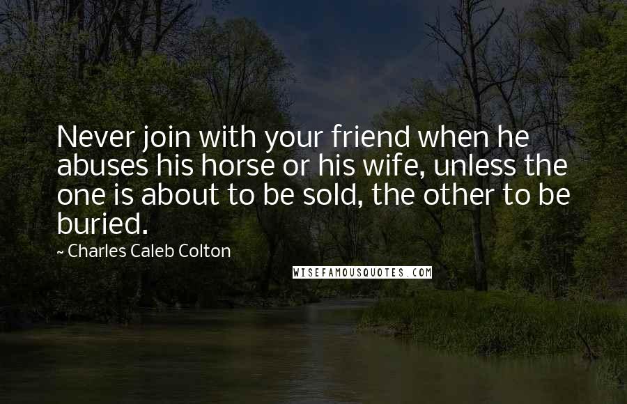 Charles Caleb Colton Quotes: Never join with your friend when he abuses his horse or his wife, unless the one is about to be sold, the other to be buried.