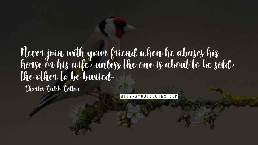 Charles Caleb Colton Quotes: Never join with your friend when he abuses his horse or his wife, unless the one is about to be sold, the other to be buried.