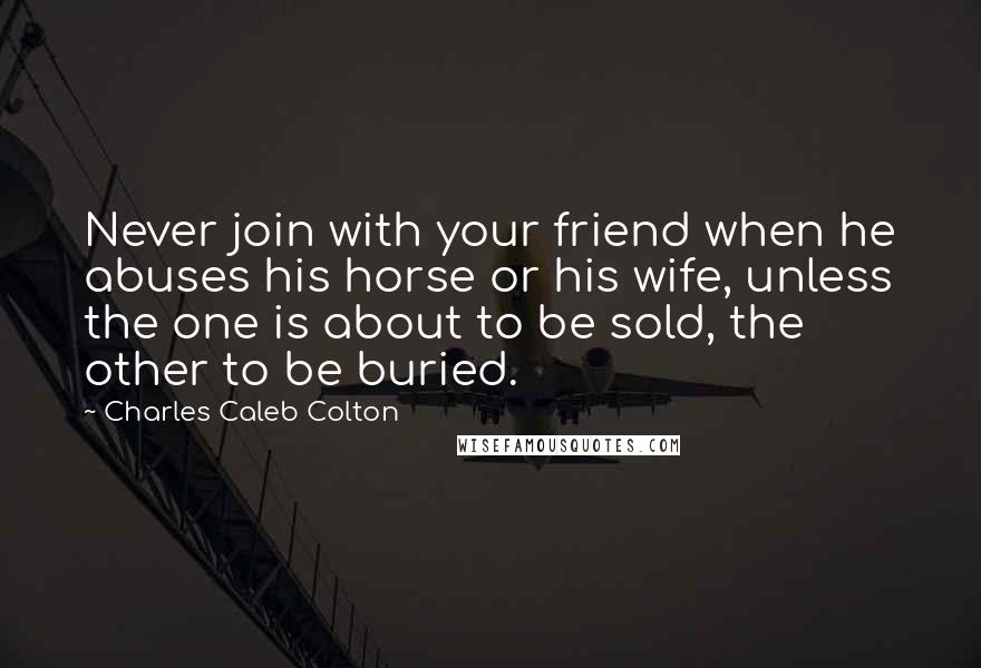 Charles Caleb Colton Quotes: Never join with your friend when he abuses his horse or his wife, unless the one is about to be sold, the other to be buried.