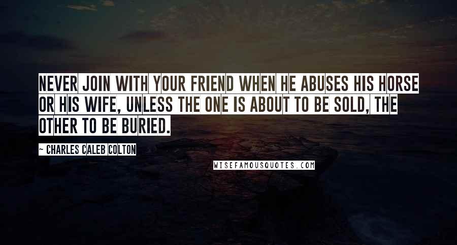 Charles Caleb Colton Quotes: Never join with your friend when he abuses his horse or his wife, unless the one is about to be sold, the other to be buried.