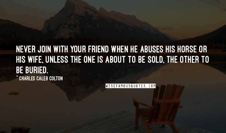 Charles Caleb Colton Quotes: Never join with your friend when he abuses his horse or his wife, unless the one is about to be sold, the other to be buried.