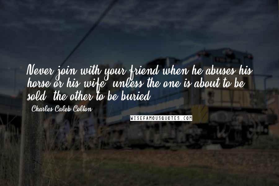 Charles Caleb Colton Quotes: Never join with your friend when he abuses his horse or his wife, unless the one is about to be sold, the other to be buried.