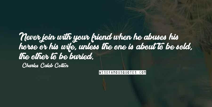 Charles Caleb Colton Quotes: Never join with your friend when he abuses his horse or his wife, unless the one is about to be sold, the other to be buried.