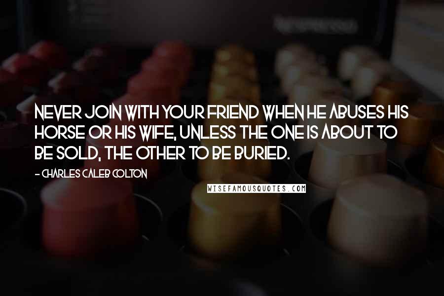 Charles Caleb Colton Quotes: Never join with your friend when he abuses his horse or his wife, unless the one is about to be sold, the other to be buried.