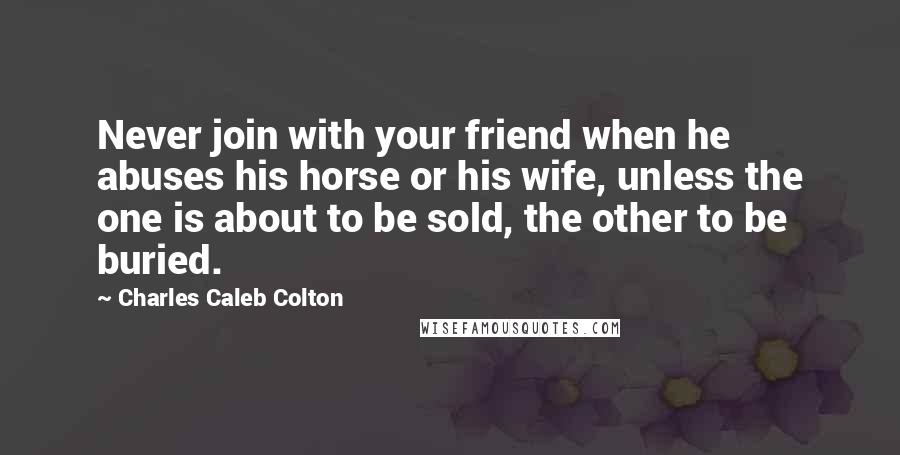 Charles Caleb Colton Quotes: Never join with your friend when he abuses his horse or his wife, unless the one is about to be sold, the other to be buried.