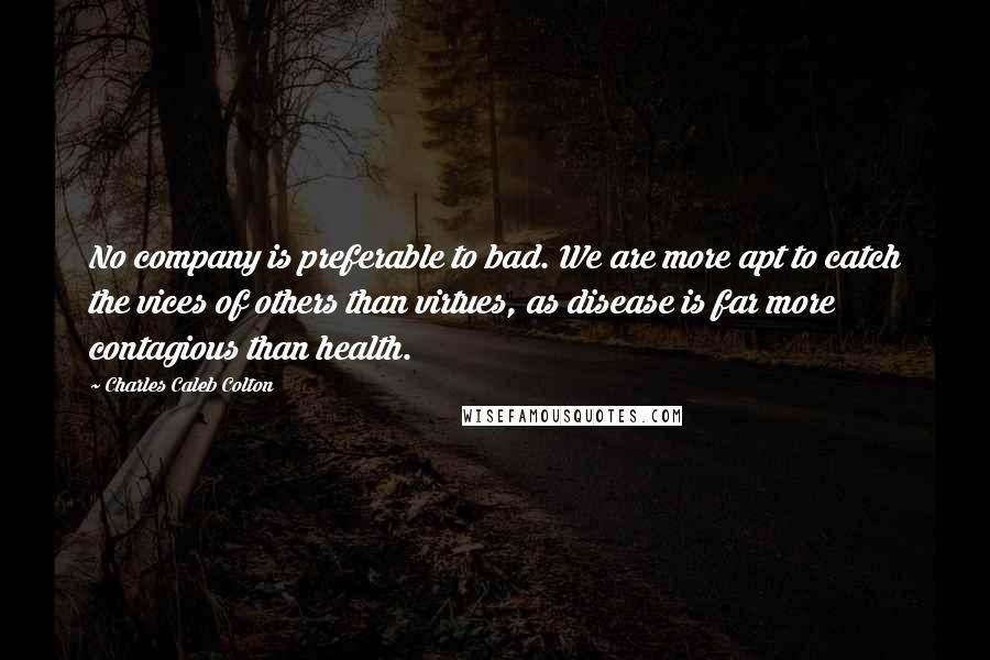 Charles Caleb Colton Quotes: No company is preferable to bad. We are more apt to catch the vices of others than virtues, as disease is far more contagious than health.