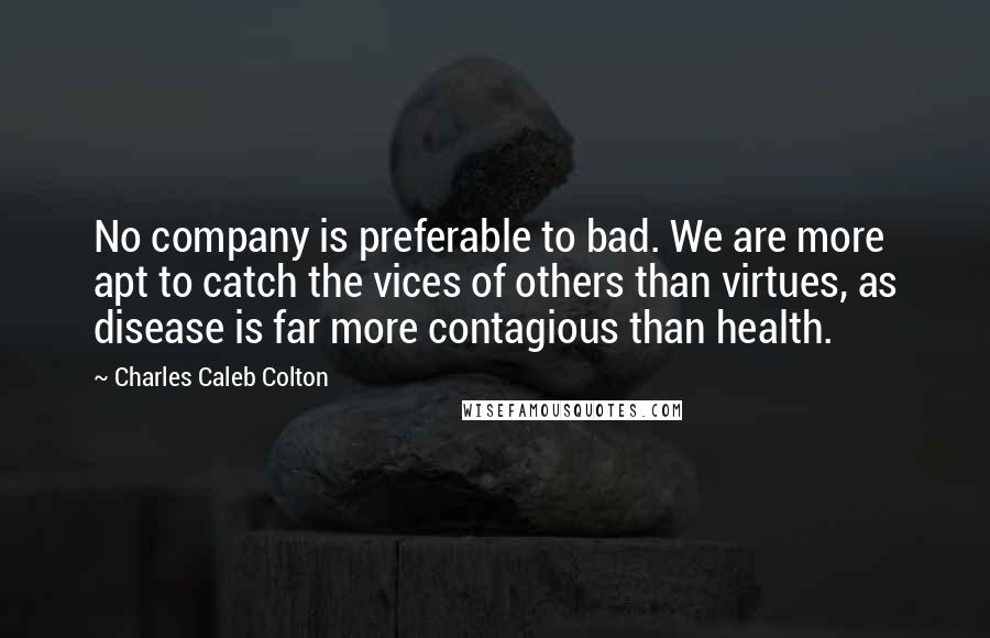 Charles Caleb Colton Quotes: No company is preferable to bad. We are more apt to catch the vices of others than virtues, as disease is far more contagious than health.