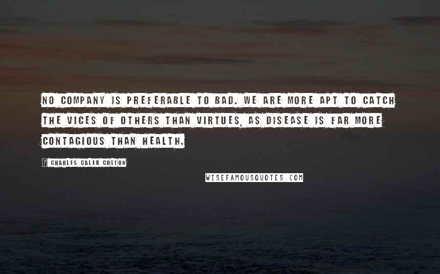 Charles Caleb Colton Quotes: No company is preferable to bad. We are more apt to catch the vices of others than virtues, as disease is far more contagious than health.