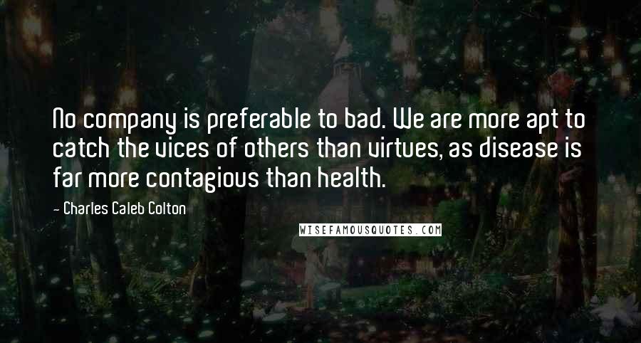 Charles Caleb Colton Quotes: No company is preferable to bad. We are more apt to catch the vices of others than virtues, as disease is far more contagious than health.