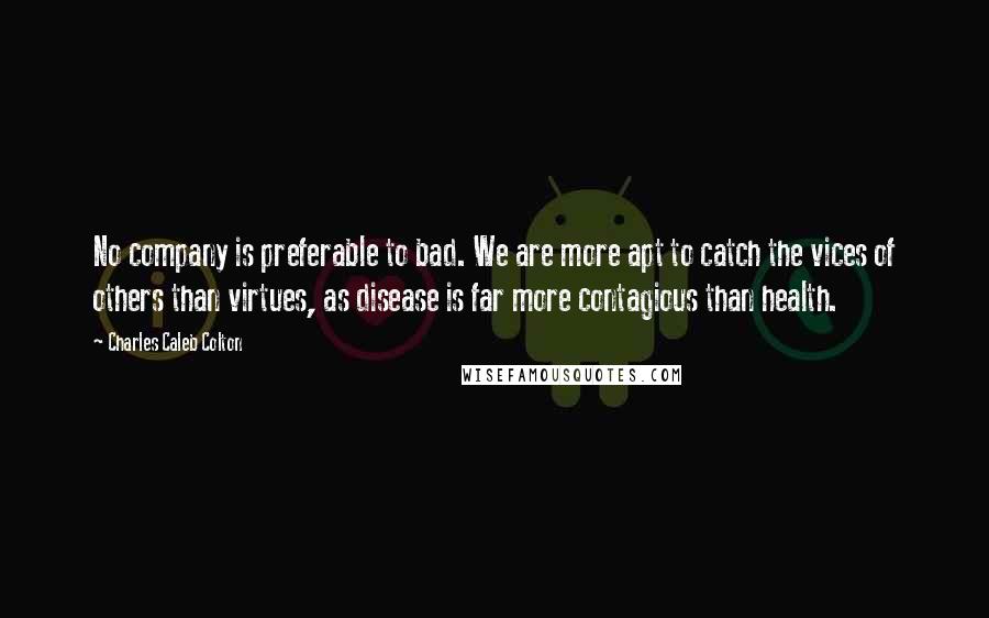 Charles Caleb Colton Quotes: No company is preferable to bad. We are more apt to catch the vices of others than virtues, as disease is far more contagious than health.