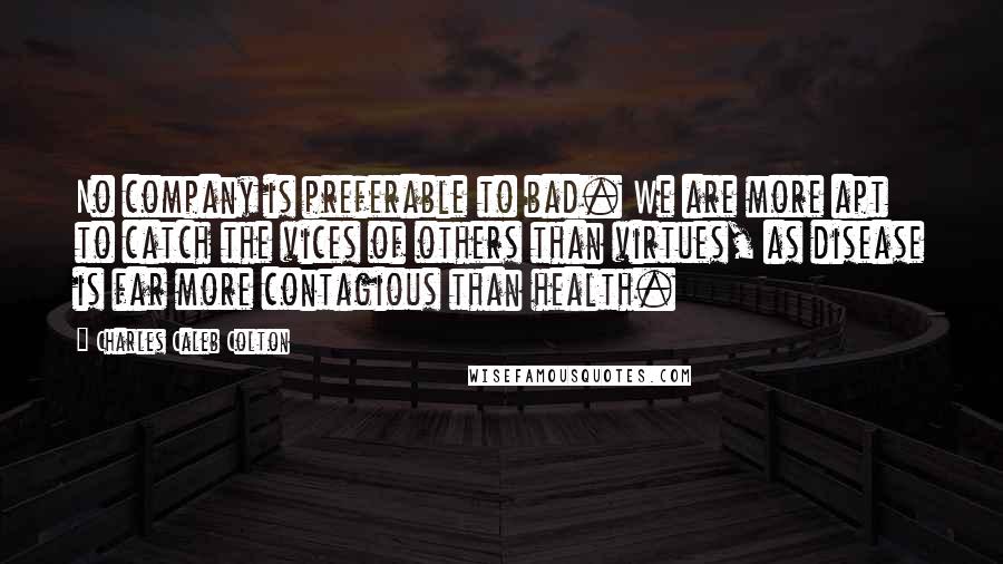 Charles Caleb Colton Quotes: No company is preferable to bad. We are more apt to catch the vices of others than virtues, as disease is far more contagious than health.