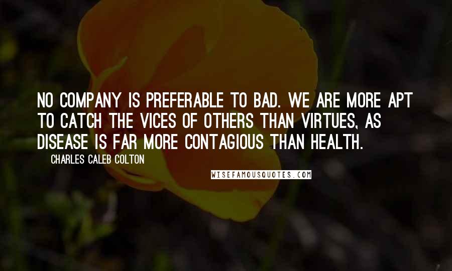 Charles Caleb Colton Quotes: No company is preferable to bad. We are more apt to catch the vices of others than virtues, as disease is far more contagious than health.