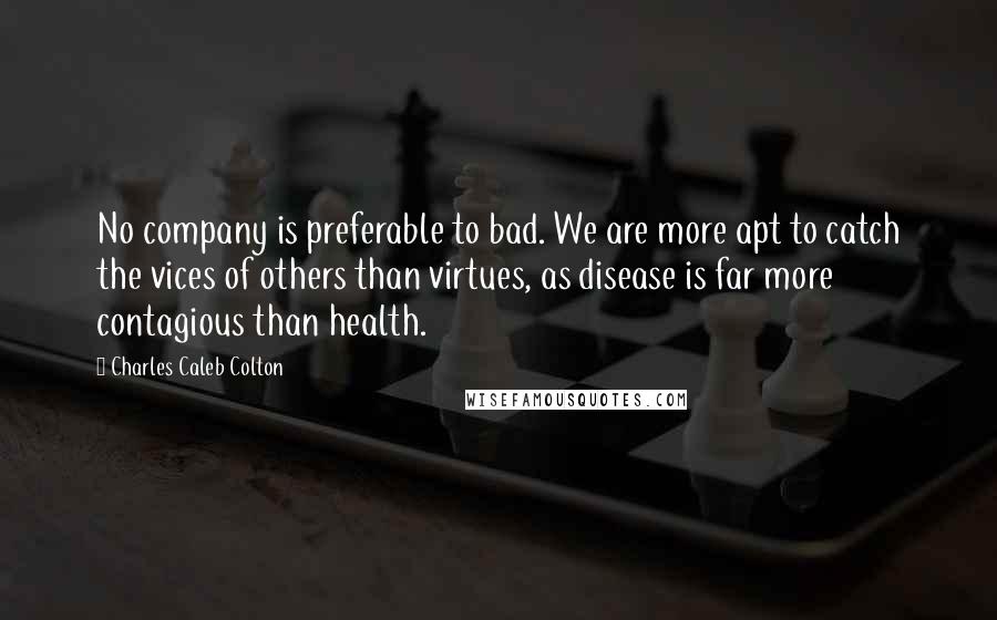 Charles Caleb Colton Quotes: No company is preferable to bad. We are more apt to catch the vices of others than virtues, as disease is far more contagious than health.