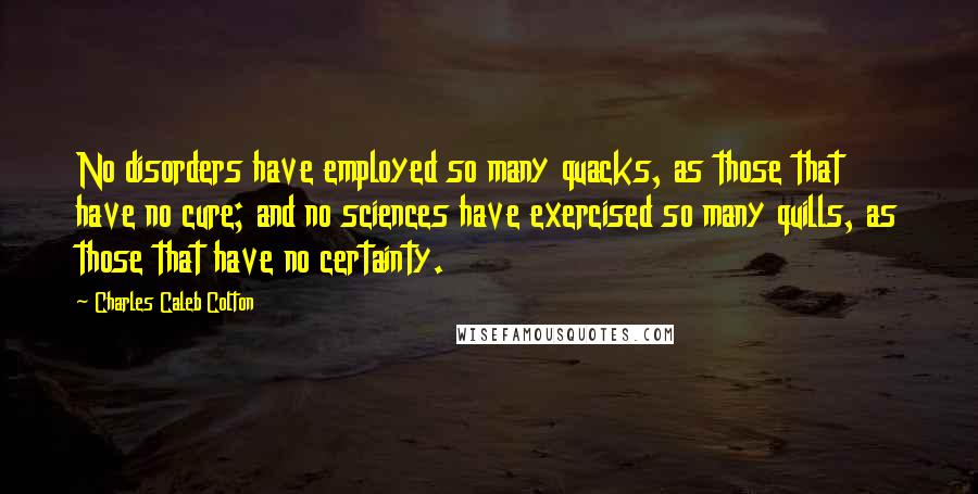 Charles Caleb Colton Quotes: No disorders have employed so many quacks, as those that have no cure; and no sciences have exercised so many quills, as those that have no certainty.