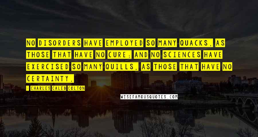 Charles Caleb Colton Quotes: No disorders have employed so many quacks, as those that have no cure; and no sciences have exercised so many quills, as those that have no certainty.