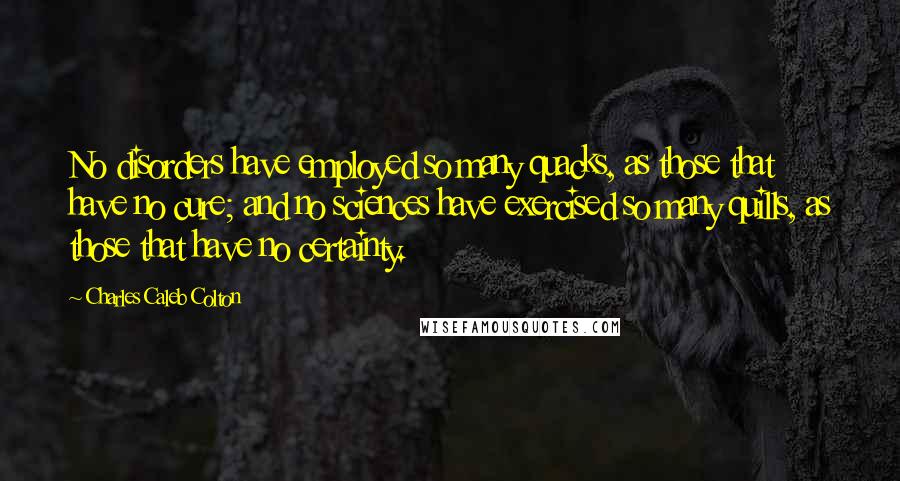 Charles Caleb Colton Quotes: No disorders have employed so many quacks, as those that have no cure; and no sciences have exercised so many quills, as those that have no certainty.