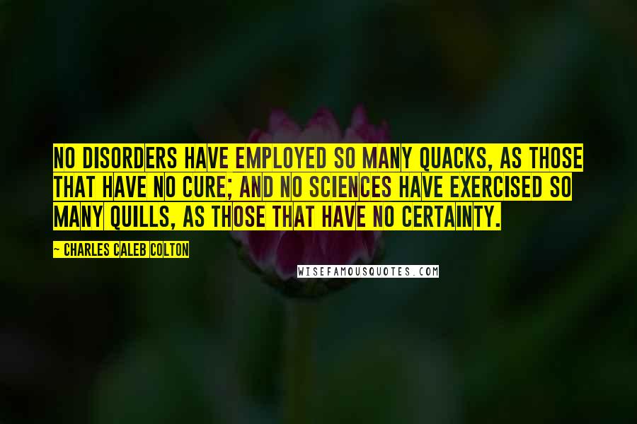 Charles Caleb Colton Quotes: No disorders have employed so many quacks, as those that have no cure; and no sciences have exercised so many quills, as those that have no certainty.