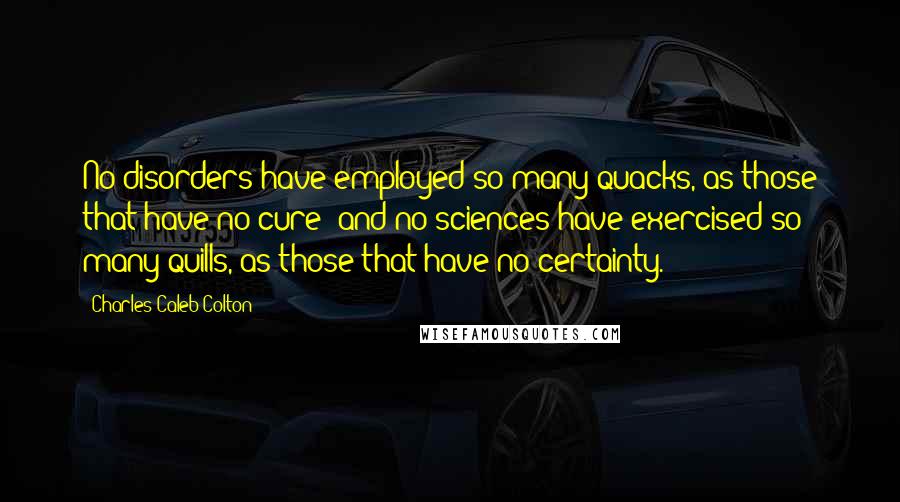 Charles Caleb Colton Quotes: No disorders have employed so many quacks, as those that have no cure; and no sciences have exercised so many quills, as those that have no certainty.