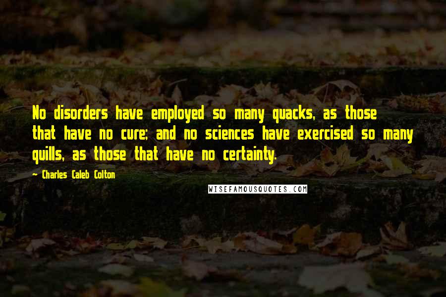 Charles Caleb Colton Quotes: No disorders have employed so many quacks, as those that have no cure; and no sciences have exercised so many quills, as those that have no certainty.