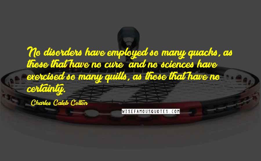 Charles Caleb Colton Quotes: No disorders have employed so many quacks, as those that have no cure; and no sciences have exercised so many quills, as those that have no certainty.