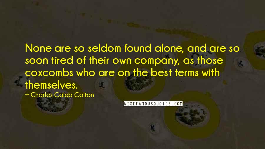 Charles Caleb Colton Quotes: None are so seldom found alone, and are so soon tired of their own company, as those coxcombs who are on the best terms with themselves.